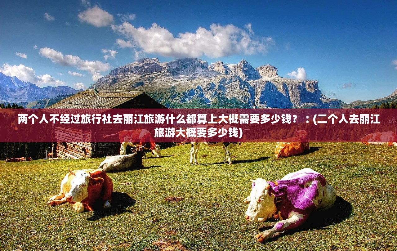 两个人不经过旅行社去丽江旅游什么都算上大概需要多少钱?︰(二个人去丽江旅游大概要多少钱) 两个人不经过旅行社去丽江旅游什么都算上大概需要多少钱?︰(二个人去丽江旅游大概要多少钱)