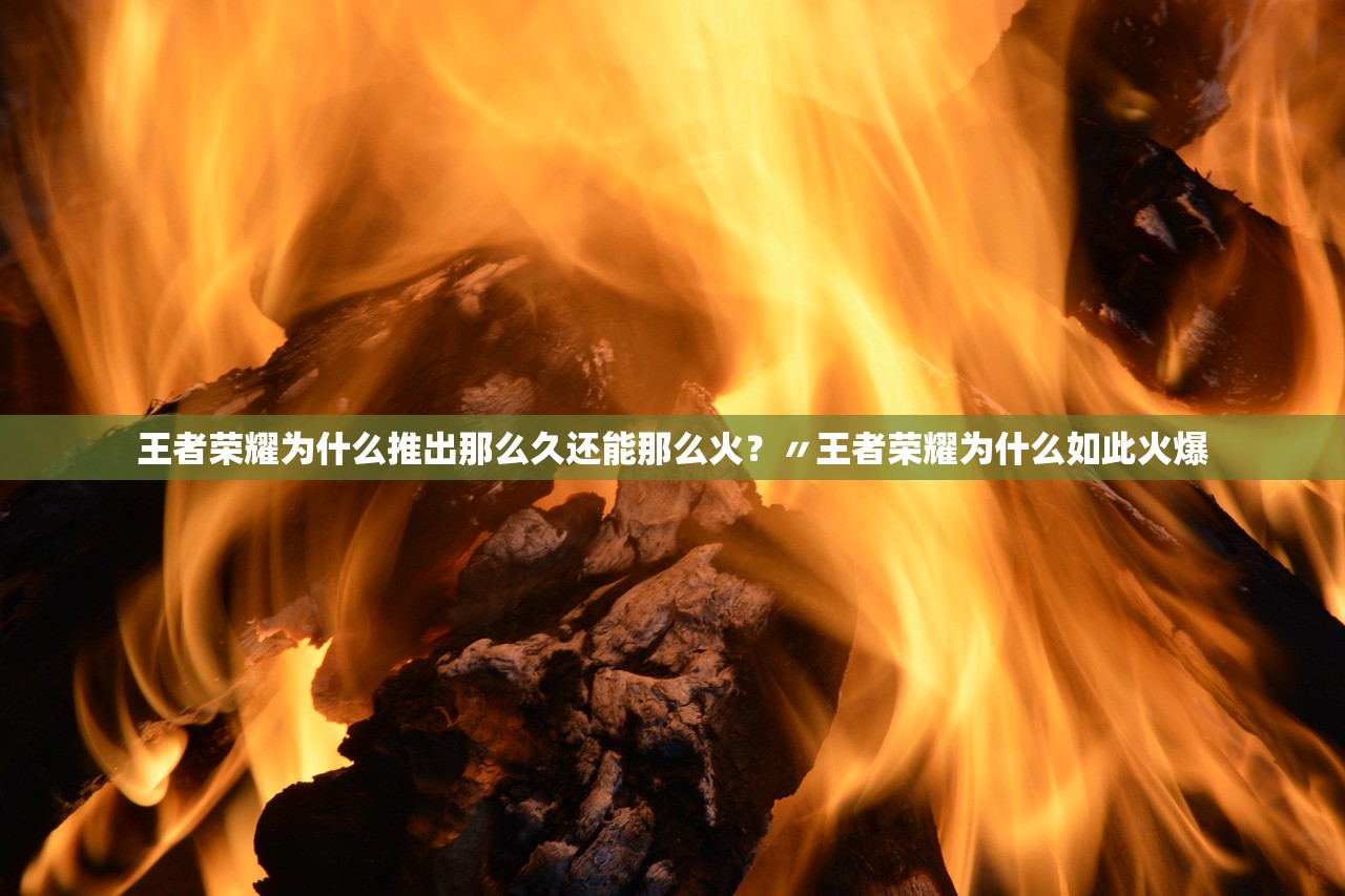 王者荣耀为什么推出那么久还能那么火？〃王者荣耀为什么如此火爆