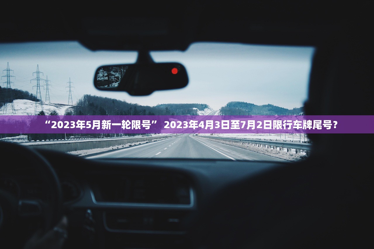 “2023年5月新一轮限号	” 2023年4月3日至7月2日限行车牌尾号？