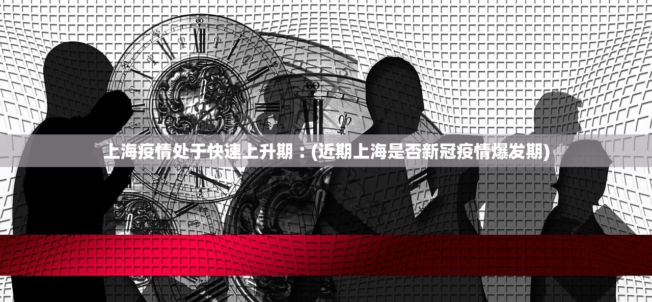 上海疫情处于快速上升期︰(近期上海是否新冠疫情爆发期)