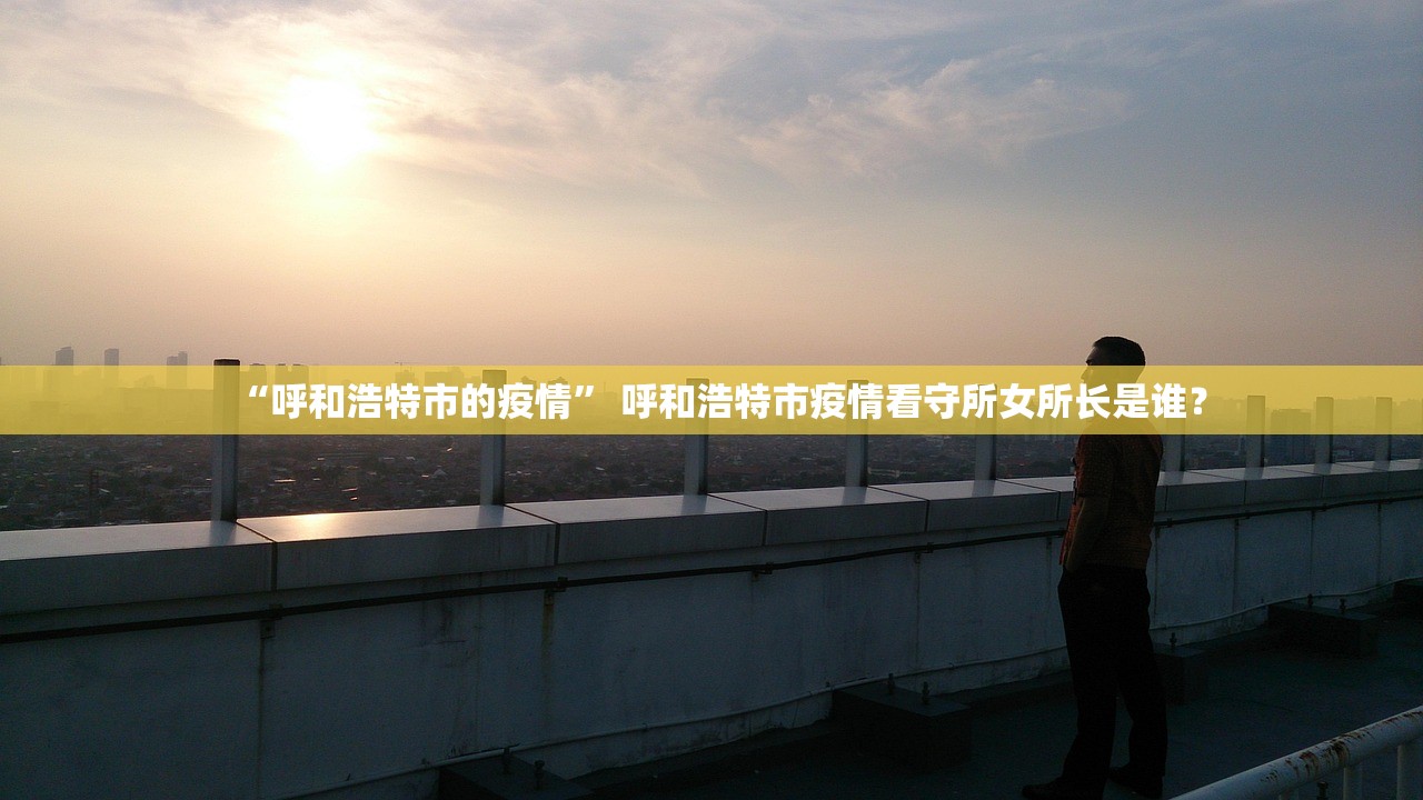 “呼和浩特市的疫情” 呼和浩特市疫情看守所女所长是谁？