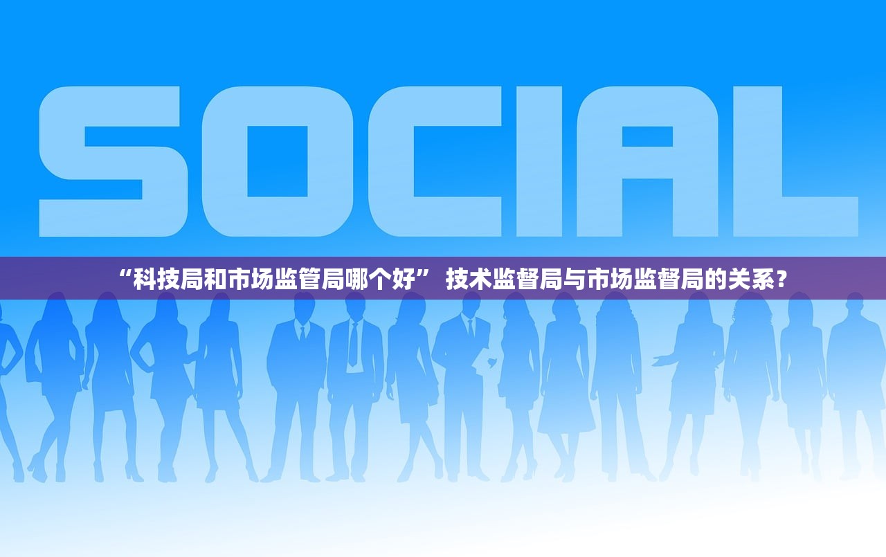“科技局和市场监管局哪个好” 技术监督局与市场监督局的关系？
