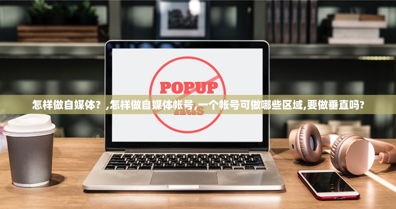怎样做自媒体?,怎样做自媒体帐号,一个帐号可做哪些区域,要做垂直吗? 怎样做自媒体?,怎样做自媒体帐号,一个帐号可做哪些区域,要做垂直吗?