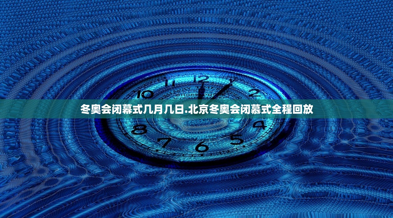 冬奥会闭幕式几月几日.北京冬奥会闭慕式全程回放 冬奥会闭幕式几月几日.北京冬奥会闭慕式全程回放